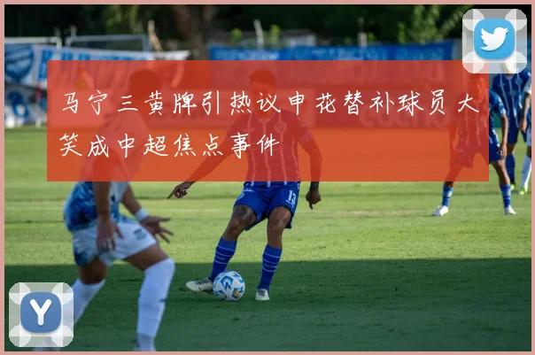 马宁三黄牌引热议申花替补球员大笑成中超焦点事件